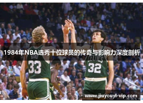 1984年NBA选秀十位球员的传奇与影响力深度剖析