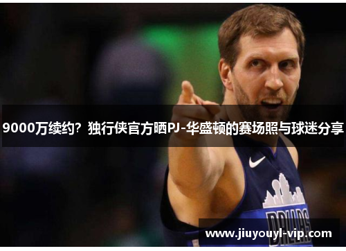 9000万续约？独行侠官方晒PJ-华盛顿的赛场照与球迷分享